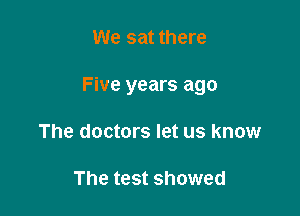 We sat there

Five years ago

The doctors let us know

The test showed