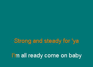 Strong and steady for 'ya

I'm all ready come on baby