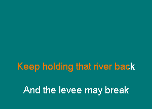 Keep holding that river back

And the levee may break