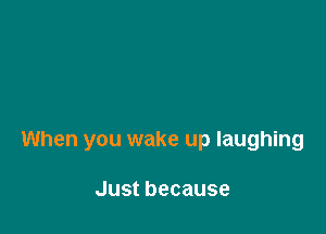 When you wake up laughing

Justbecause