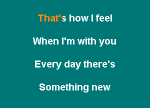 That's how I feel

When I'm with you

Every day there's

Something new