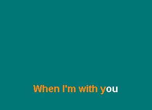 When I'm with you