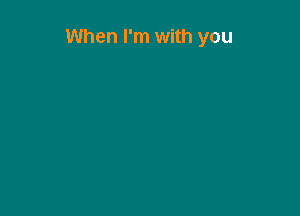 When I'm with you