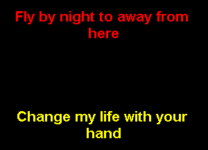 Fly by night to away from
here

Change my life with your
hand