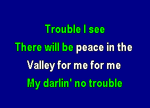 Trouble I see

There will be peace in the

Valley for me for me
My darlin' no trouble