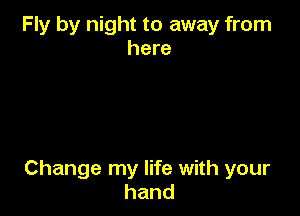 Fly by night to away from
here

Change my life with your
hand