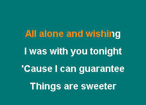 All alone and wishing
I was with you tonight

'Cause I can guarantee

Things are sweeter