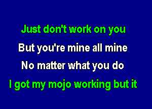 Just don't work on you

But you're mine all mine
No matter what you do

I got my mojo working but it