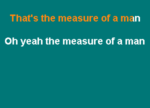 That's the measure of a man

Oh yeah the measure of a man
