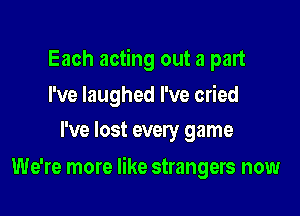 Each acting out a part

I've laughed I've cried
I've lost every game

We're more like strangers now