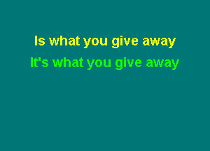 Is what you give away
It's what you give away