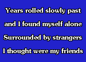 Years rolled slowly past
and I found myself alone
Surrounded by strangers

I thought were my friends