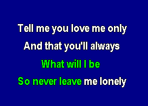 Tell me you love me only
And that you'll always

What will I be

So never leave me lonely