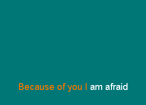 Because of you I am afraid