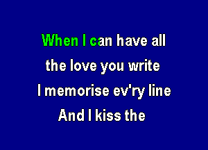 When I can have all
the love you write

I memorise ev'ry line
And I kiss the