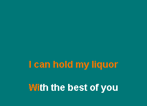 I can hold my liquor

With the best of you
