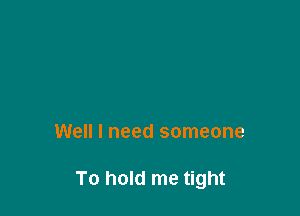 Well I need someone

To hold me tight