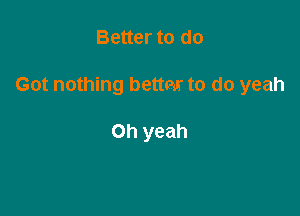 Better to do

Got nothing bettm to do yeah

Oh yeah