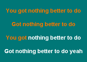 You got nothing better to do
Got nothing better to do
You got nothing better to do

Got nothing better to do yeah