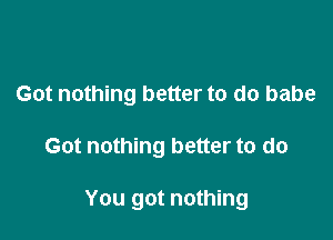 Got nothing better to do babe

Got nothing better to do

You got nothing