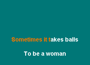 Sometimes it takes balls

To be a woman