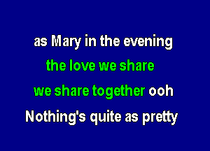 as Mary in the evening
the love we share

we share together ooh

Nothing's quite as pretty