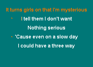 It turns girls on that I'm mysterious
ltell them I don't want

Nothing serious

- 'Cause even on a slow day

I could have a three way