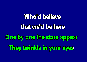 Who'd believe
that we'd be here

One by one the stars appear

They twinkle in your eyes