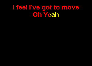 I feel I've got to move
Oh Yeah