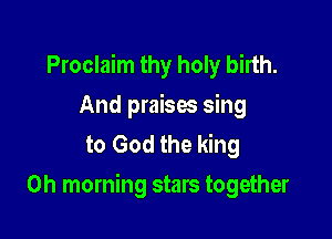 Proclaim thy holy birth.
And praises sing
to God the king

0h morning stars together