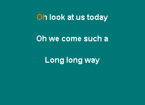 Oh look at us today

Oh we come such a

Long long way