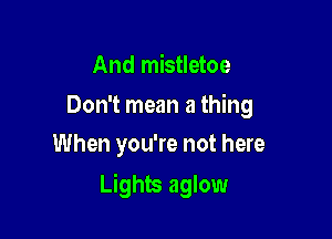 And mistletoe

Don't mean a thing
When you're not here

Lights aglow