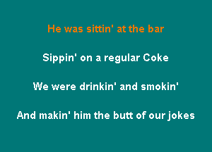 He was sittin' at the bar
Sippin' on a regular Coke

We were drinkin' and smokin'

And makin' him the butt of ourjokes