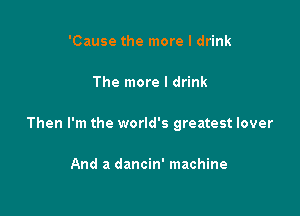 'Cause the more I drink

The more I drink

Then I'm the world's greatest lover

And a dancin' machine
