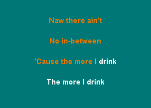 Naw there ain't

No in-between

'Cause the more I drink

The more I drink