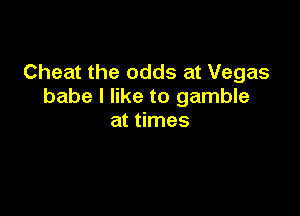 Cheat the odds at Vegas
babe I like to gamble

at times
