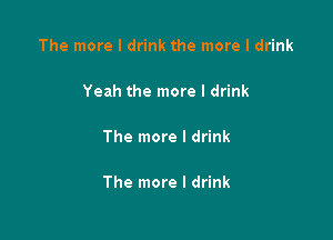 The more I drink the more I drink

Yeah the more I drink

The more I drink

The more I drink