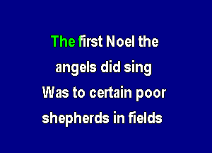 The first Noel the
angels did sing

Was to certain poor

shepherds in fields