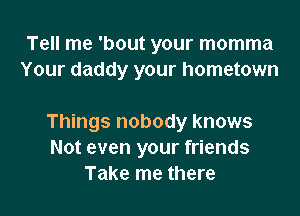 Tell me 'bout your momma
Your daddy your hometown

Things nobody knows
Not even your friends
Take me there