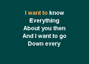 I want to know
Everything
About you then

And I want to go
Down every