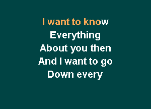 I want to know
Everything
About you then

And I want to go
Down every