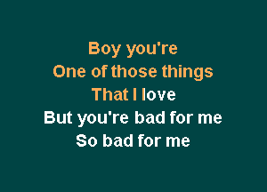 Boy you're
One of those things
That I love

But you're bad for me
So bad for me