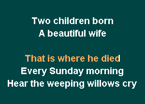 Two children born
A beautiful wife

That is where he died
Every Sunday morning
Hear the weeping willows cry