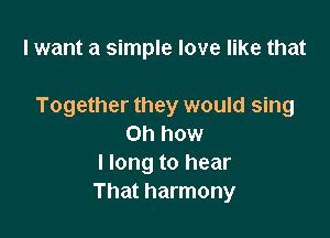 I want a simple love like that

Together they would sing

on how
I long to hear
That harmony