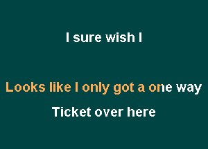 I sure wish I

Looks like I only got a one way

Ticket over here