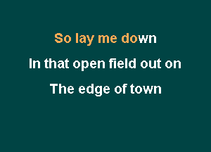 So lay me down

In that open field out on

The edge of town