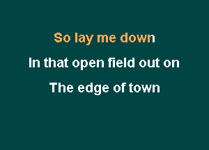 So lay me down

In that open field out on

The edge of town