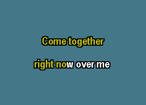 Come together

right now over me