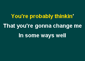 You're probably thinkin'

That you're gonna change me

In some ways well