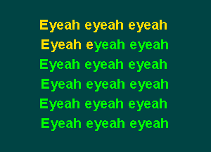 Eyeah eyeah eyeah
Eyeah eyeah eyeah
Eyeah eyeah eyeah

Eyeah eyeah eyeah
Eyeah eyeah eyeah
Eyeah eyeah eyeah